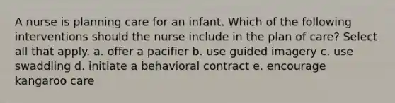 A nurse is planning care for an infant. Which of the following interventions should the nurse include in the plan of care? Select all that apply. a. offer a pacifier b. use guided imagery c. use swaddling d. initiate a behavioral contract e. encourage kangaroo care