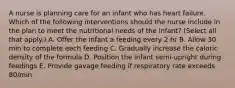 A nurse is planning care for an infant who has heart failure. Which of the following interventions should the nurse include in the plan to meet the nutritional needs of the infant? (Select all that apply.) A. Offer the infant a feeding every 2 hr B. Allow 30 min to complete each feeding C. Gradually increase the caloric density of the formula D. Position the infant semi-upright during feedings E. Provide gavage feeding if respiratory rate exceeds 80/min