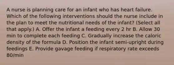 A nurse is planning care for an infant who has heart failure. Which of the following interventions should the nurse include in the plan to meet the nutritional needs of the infant? (Select all that apply.) A. Offer the infant a feeding every 2 hr B. Allow 30 min to complete each feeding C. Gradually increase the caloric density of the formula D. Position the infant semi-upright during feedings E. Provide gavage feeding if respiratory rate exceeds 80/min