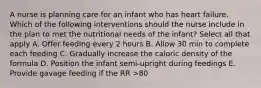 A nurse is planning care for an infant who has heart failure. Which of the following interventions should the nurse include in the plan to met the nutritional needs of the infant? Select all that apply A. Offer feeding every 2 hours B. Allow 30 min to complete each feeding C. Gradually increase the caloric density of the formula D. Position the infant semi-upright during feedings E. Provide gavage feeding if the RR >80