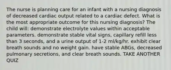 The nurse is planning care for an infant with a nursing diagnosis of decreased cardiac output related to a cardiac defect. What is the most appropriate outcome for this nursing diagnosis? The child will: demonstrate electrolyte values within acceptable parameters. demonstrate stable vital signs, capillary refill less than 3 seconds, and a urine output of 1-2 ml/kg/hr. exhibit clear breath sounds and no weight gain. have stable ABGs, decreased pulmonary secretions, and clear breath sounds. TAKE ANOTHER QUIZ