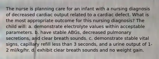 The nurse is planning care for an infant with a nursing diagnosis of decreased cardiac output related to a cardiac defect. What is the most appropriate outcome for this nursing diagnosis? The child will: a. demonstrate electrolyte values within acceptable parameters. b. have stable ABGs, decreased pulmonary secretions, and clear breath sounds. c. demonstrate stable vital signs, capillary refill less than 3 seconds, and a urine output of 1-2 ml/kg/hr. d. exhibit clear breath sounds and no weight gain.