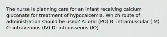 The nurse is planning care for an infant receiving calcium gluconate for treatment of hypocalcemia. Which route of administration should be used? A: oral (PO) B: intramuscular (IM) C: intravenous (IV) D: intraosseous (IO)