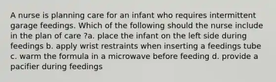 A nurse is planning care for an infant who requires intermittent garage feedings. Which of the following should the nurse include in the plan of care ?a. place the infant on the left side during feedings b. apply wrist restraints when inserting a feedings tube c. warm the formula in a microwave before feeding d. provide a pacifier during feedings