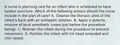 A nurse is planning care for an infant who is scheduled to have lumbar puncture. Which of the following actions should the nurse include in the plan of care? A. Cleanse the thoracic area of the infant's back with an antiseptic solution. B. Apply a eutectic mixture of local anesthetic cream just before the procedure beings. C. Restrain the infant during the procedure to prevent movement. D. Position the infant with his head extended and chin raised.