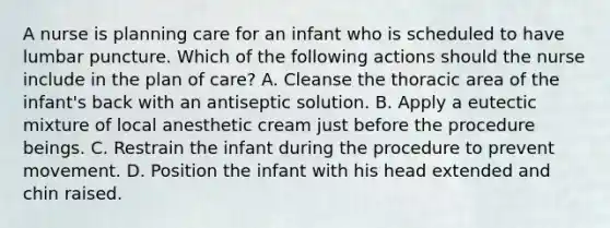 A nurse is planning care for an infant who is scheduled to have lumbar puncture. Which of the following actions should the nurse include in the plan of care? A. Cleanse the thoracic area of the infant's back with an antiseptic solution. B. Apply a eutectic mixture of local anesthetic cream just before the procedure beings. C. Restrain the infant during the procedure to prevent movement. D. Position the infant with his head extended and chin raised.