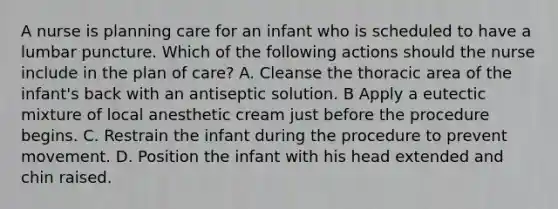 A nurse is planning care for an infant who is scheduled to have a lumbar puncture. Which of the following actions should the nurse include in the plan of care? A. Cleanse the thoracic area of the infant's back with an antiseptic solution. B Apply a eutectic mixture of local anesthetic cream just before the procedure begins. C. Restrain the infant during the procedure to prevent movement. D. Position the infant with his head extended and chin raised.