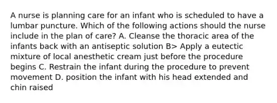 A nurse is planning care for an infant who is scheduled to have a lumbar puncture. Which of the following actions should the nurse include in the plan of care? A. Cleanse the thoracic area of the infants back with an antiseptic solution B> Apply a eutectic mixture of local anesthetic cream just before the procedure begins C. Restrain the infant during the procedure to prevent movement D. position the infant with his head extended and chin raised