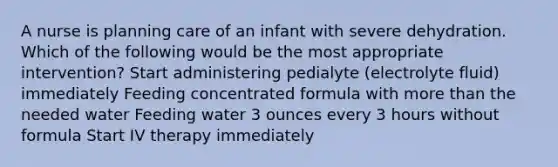 A nurse is planning care of an infant with severe dehydration. Which of the following would be the most appropriate intervention? Start administering pedialyte (electrolyte fluid) immediately Feeding concentrated formula with more than the needed water Feeding water 3 ounces every 3 hours without formula Start IV therapy immediately