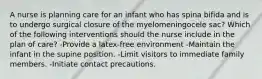 A nurse is planning care for an infant who has spina bifida and is to undergo surgical closure of the myelomeningocele sac? Which of the following interventions should the nurse include in the plan of care? -Provide a latex-free environment -Maintain the infant in the supine position. -Limit visitors to immediate family members. -Initiate contact precautions.