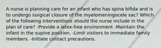 A nurse is planning care for an infant who has spina bifida and is to undergo surgical closure of the myelomeningocele sac? Which of the following interventions should the nurse include in the plan of care? -Provide a latex-free environment -Maintain the infant in the supine position. -Limit visitors to immediate family members. -Initiate contact precautions.