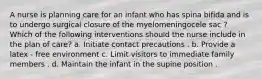 A nurse is planning care for an infant who has spina bifida and is to undergo surgical closure of the myelomeningocele sac ? Which of the following interventions should the nurse include in the plan of care? a. Initiate contact precautions . b. Provide a latex - free environment c. Limit visitors to immediate family members . d. Maintain the infant in the supine position .