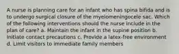 A nurse is planning care for an infant who has spina bifida and is to undergo surgical closure of the myelomeningocele sac. Which of the following interventions should the nurse include in the plan of care? a. Maintain the infant in the supine position b. Initiate contact precautions c. Provide a latex-free environment d. Limit visitors to immediate family members