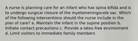 A nurse is planning care for an infant who has spina bifida and is to undergo surgical closure of the myelomeningocele sac. Which of the following interventions should the nurse include in the plan of care? a. Maintain the infant in the supine position b. Initiate contact precautions c. Provide a latex-free environment d. Limit visitors to immediate family members