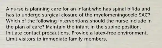 A nurse is planning care for an infant who has spinal bifida and has to undergo surgical closure of the myelomeningocele SAC? Which of the following interventions should the nurse include in the plan of care? Maintain the infant in the supine position. Initiate contact precautions. Provide a latex-free environment. Limit visitors to immediate family members.