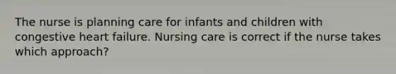 The nurse is planning care for infants and children with congestive heart failure. Nursing care is correct if the nurse takes which approach?