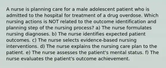 A nurse is planning care for a male adolescent patient who is admitted to the hospital for treatment of a drug overdose. Which nursing actions is NOT related to the outcome identification and planning step of the nursing process? a) The nurse formulates nursing diagnoses. b) The nurse identifies expected patient outcomes. c) The nurse selects evidence-based nursing interventions. d) The nurse explains the nursing care plan to the patient. e) The nurse assesses the patient's mental status. f) The nurse evaluates the patient's outcome achievement.