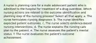 A nurse is planning care for a male adolescent patient who is admitted to the hospital for treatment of a drug overdose. Which nursing actions are related to the outcome identification and planning step of the nursing process? Select all that apply. a. The nurse formulates nursing diagnoses. b. The nurse identifies expected patient outcomes. c. The nurse selects evidence-based nursing interventions. d. The nurse explains the nursing care plan to the patient. e. The nurse assesses the patient's mental status. f. The nurse evaluates the patient's outcome achievement.