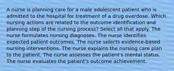 A nurse is planning care for a male adolescent patient who is admitted to the hospital for treatment of a drug overdose. Which nursing actions are related to the outcome identification and planning step of the nursing process? Select all that apply. The nurse formulates nursing diagnoses. The nurse identifies expected patient outcomes. The nurse selects evidence-based nursing interventions. The nurse explains the nursing care plan to the patient. The nurse assesses the patient's mental status. The nurse evaluates the patient's outcome achievement.