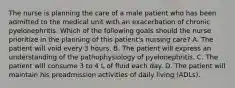 The nurse is planning the care of a male patient who has been admitted to the medical unit with an exacerbation of chronic pyelonephritis. Which of the following goals should the nurse prioritize in the planning of this patient's nursing care? A. The patient will void every 3 hours. B. The patient will express an understanding of the pathophysiology of pyelonephritis. C. The patient will consume 3 to 4 L of fluid each day. D. The patient will maintain his preadmission activities of daily living (ADLs).