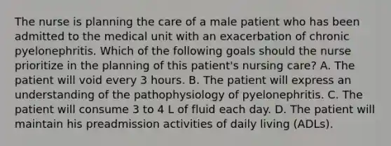 The nurse is planning the care of a male patient who has been admitted to the medical unit with an exacerbation of chronic pyelonephritis. Which of the following goals should the nurse prioritize in the planning of this patient's nursing care? A. The patient will void every 3 hours. B. The patient will express an understanding of the pathophysiology of pyelonephritis. C. The patient will consume 3 to 4 L of fluid each day. D. The patient will maintain his preadmission activities of daily living (ADLs).