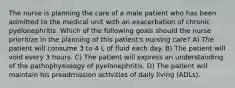 The nurse is planning the care of a male patient who has been admitted to the medical unit with an exacerbation of chronic pyelonephritis. Which of the following goals should the nurse prioritize in the planning of this patient's nursing care? A) The patient will consume 3 to 4 L of fluid each day. B) The patient will void every 3 hours. C) The patient will express an understanding of the pathophysiology of pyelonephritis. D) The patient will maintain his preadmission activities of daily living (ADLs).