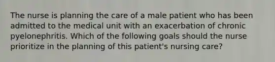 The nurse is planning the care of a male patient who has been admitted to the medical unit with an exacerbation of chronic pyelonephritis. Which of the following goals should the nurse prioritize in the planning of this patient's nursing care?