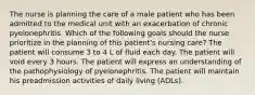 The nurse is planning the care of a male patient who has been admitted to the medical unit with an exacerbation of chronic pyelonephritis. Which of the following goals should the nurse prioritize in the planning of this patient's nursing care? The patient will consume 3 to 4 L of fluid each day. The patient will void every 3 hours. The patient will express an understanding of the pathophysiology of pyelonephritis. The patient will maintain his preadmission activities of daily living (ADLs).