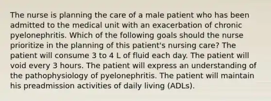 The nurse is planning the care of a male patient who has been admitted to the medical unit with an exacerbation of chronic pyelonephritis. Which of the following goals should the nurse prioritize in the planning of this patient's nursing care? The patient will consume 3 to 4 L of fluid each day. The patient will void every 3 hours. The patient will express an understanding of the pathophysiology of pyelonephritis. The patient will maintain his preadmission activities of daily living (ADLs).