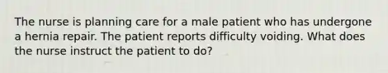 The nurse is planning care for a male patient who has undergone a hernia repair. The patient reports difficulty voiding. What does the nurse instruct the patient to do?