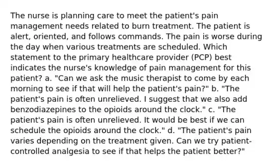 The nurse is planning care to meet the patient's pain management needs related to burn treatment. The patient is alert, oriented, and follows commands. The pain is worse during the day when various treatments are scheduled. Which statement to the primary healthcare provider (PCP) best indicates the nurse's knowledge of pain management for this patient? a. "Can we ask the music therapist to come by each morning to see if that will help the patient's pain?" b. "The patient's pain is often unrelieved. I suggest that we also add benzodiazepines to the opioids around the clock." c. "The patient's pain is often unrelieved. It would be best if we can schedule the opioids around the clock." d. "The patient's pain varies depending on the treatment given. Can we try patient-controlled analgesia to see if that helps the patient better?"