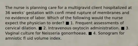 The nurse is planning care for a multigravid client hospitalized at 36 weeks' gestation with confi rmed rupture of membranes and no evidence of labor. Which of the following would the nurse expect the physician to order? ■ 1. Frequent assessments of cervical dilation. ■ 2. Intravenous oxytocin administration. ■ 3. Vaginal culture for Neisseria gonorrhoeae. ■ 4. Sonogram for amniotic fl uid volume index.