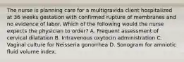 The nurse is planning care for a multigravida client hospitalized at 36 weeks gestation with confirmed rupture of membranes and no evidence of labor. Which of the following would the nurse expects the physician to order? A. Frequent assessment of cervical dilatation B. Intravenous oxytocin administration C. Vaginal culture for Neisseria gonorrhea D. Sonogram for amniotic fluid volume index.