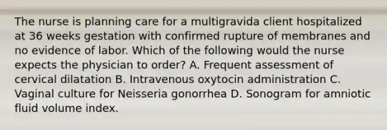 The nurse is planning care for a multigravida client hospitalized at 36 weeks gestation with confirmed rupture of membranes and no evidence of labor. Which of the following would the nurse expects the physician to order? A. Frequent assessment of cervical dilatation B. Intravenous oxytocin administration C. Vaginal culture for Neisseria gonorrhea D. Sonogram for amniotic fluid volume index.