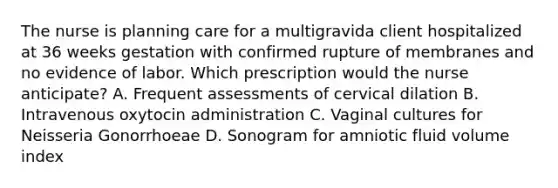 The nurse is planning care for a multigravida client hospitalized at 36 weeks gestation with confirmed rupture of membranes and no evidence of labor. Which prescription would the nurse anticipate? A. Frequent assessments of cervical dilation B. Intravenous oxytocin administration C. Vaginal cultures for Neisseria Gonorrhoeae D. Sonogram for amniotic fluid volume index