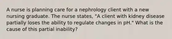 A nurse is planning care for a nephrology client with a new nursing graduate. The nurse states, "A client with kidney disease partially loses the ability to regulate changes in pH." What is the cause of this partial inability?