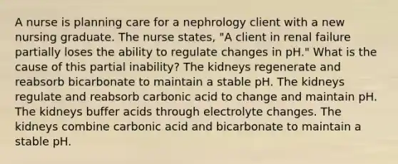 A nurse is planning care for a nephrology client with a new nursing graduate. The nurse states, "A client in renal failure partially loses the ability to regulate changes in pH." What is the cause of this partial inability? The kidneys regenerate and reabsorb bicarbonate to maintain a stable pH. The kidneys regulate and reabsorb carbonic acid to change and maintain pH. The kidneys buffer acids through electrolyte changes. The kidneys combine carbonic acid and bicarbonate to maintain a stable pH.