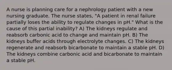 A nurse is planning care for a nephrology patient with a new nursing graduate. The nurse states, "A patient in renal failure partially loses the ability to regulate changes in pH." What is the cause of this partial inability? A) The kidneys regulate and reabsorb carbonic acid to change and maintain pH. B) The kidneys buffer acids through electrolyte changes. C) The kidneys regenerate and reabsorb bicarbonate to maintain a stable pH. D) The kidneys combine carbonic acid and bicarbonate to maintain a stable pH.