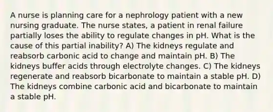 A nurse is planning care for a nephrology patient with a new nursing graduate. The nurse states, a patient in renal failure partially loses the ability to regulate changes in pH. What is the cause of this partial inability? A) The kidneys regulate and reabsorb carbonic acid to change and maintain pH. B) The kidneys buffer acids through electrolyte changes. C) The kidneys regenerate and reabsorb bicarbonate to maintain a stable pH. D) The kidneys combine carbonic acid and bicarbonate to maintain a stable pH.