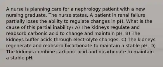 A nurse is planning care for a nephrology patient with a new nursing graduate. The nurse states, A patient in renal failure partially loses the ability to regulate changes in pH. What is the cause of this partial inability? A) The kidneys regulate and reabsorb carbonic acid to change and maintain pH. B) The kidneys buffer acids through electrolyte changes. C) The kidneys regenerate and reabsorb bicarbonate to maintain a stable pH. D) The kidneys combine carbonic acid and bicarbonate to maintain a stable pH.