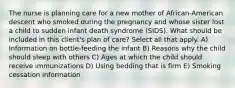 The nurse is planning care for a new mother of African-American descent who smoked during the pregnancy and whose sister lost a child to sudden infant death syndrome (SIDS). What should be included in this client's plan of care? Select all that apply. A) Information on bottle-feeding the infant B) Reasons why the child should sleep with others C) Ages at which the child should receive immunizations D) Using bedding that is firm E) Smoking cessation information