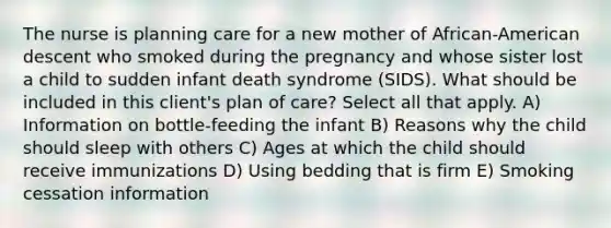 The nurse is planning care for a new mother of African-American descent who smoked during the pregnancy and whose sister lost a child to sudden infant death syndrome (SIDS). What should be included in this client's plan of care? Select all that apply. A) Information on bottle-feeding the infant B) Reasons why the child should sleep with others C) Ages at which the child should receive immunizations D) Using bedding that is firm E) Smoking cessation information