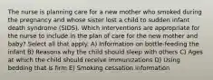 The nurse is planning care for a new mother who smoked during the pregnancy and whose sister lost a child to sudden infant death syndrome (SIDS). Which interventions are appropriate for the nurse to include in the plan of care for the new mother and baby? Select all that apply. A) Information on bottle-feeding the infant B) Reasons why the child should sleep with others C) Ages at which the child should receive immunizations D) Using bedding that is firm E) Smoking cessation information