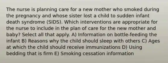 The nurse is planning care for a new mother who smoked during the pregnancy and whose sister lost a child to sudden infant death syndrome (SIDS). Which interventions are appropriate for the nurse to include in the plan of care for the new mother and baby? Select all that apply. A) Information on bottle-feeding the infant B) Reasons why the child should sleep with others C) Ages at which the child should receive immunizations D) Using bedding that is firm E) Smoking cessation information