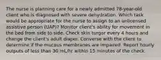 The nurse is planning care for a newly admitted 78-year-old client who is diagnosed with severe dehydration. Which task would be appropriate for the nurse to assign to an unlicensed assistive person (UAP)? Monitor client's ability for movement in the bed from side to side. Check skin turgor every 4 hours and change the client's adult diaper. Converse with the client to determine if the mucous membranes are impaired. Report hourly outputs of less than 30 mL/hr within 15 minutes of the check.