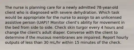 The nurse is planning care for a newly admitted 78-year-old client who is diagnosed with severe dehydration. Which task would be appropriate for the nurse to assign to an unlicensed assistive person (UAP)? Monitor client's ability for movement in the bed from side to side. Check skin turgor every 4 hours and change the client's adult diaper. Converse with the client to determine if the mucous membranes are impaired. Report hourly outputs of less than 30 mL/hr within 15 minutes of the check.