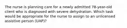 The nurse is planning care for a newly admitted 78-year-old client who is diagnosed with severe dehydration. Which task would be appropriate for the nurse to assign to an unlicensed assistive person (UAP)?