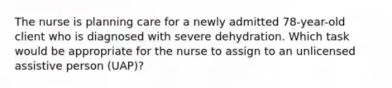 The nurse is planning care for a newly admitted 78-year-old client who is diagnosed with severe dehydration. Which task would be appropriate for the nurse to assign to an unlicensed assistive person (UAP)?