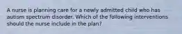 A nurse is planning care for a newly admitted child who has autism spectrum disorder. Which of the following interventions should the nurse include in the plan?