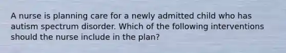 A nurse is planning care for a newly admitted child who has autism spectrum disorder. Which of the following interventions should the nurse include in the plan?